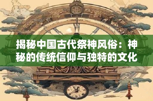 揭秘中国古代祭神风俗：神秘的传统信仰与独特的文化魅力