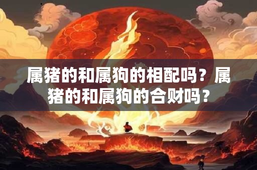 属猪的和属狗的相配吗？属猪的和属狗的合财吗？