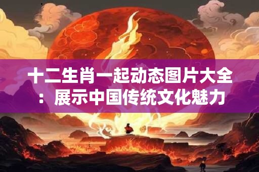 十二生肖一起动态图片大全：展示中国传统文化魅力