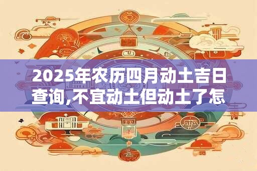 2025年农历四月动土吉日查询,不宜动土但动土了怎么办