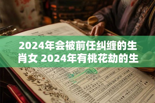 2024年会被前任纠缠的生肖女 2024年有桃花劫的生肖