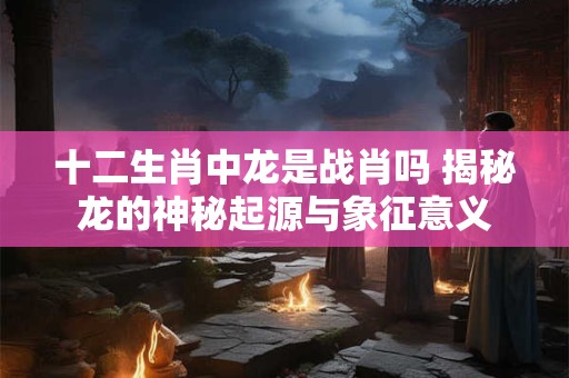 十二生肖中龙是战肖吗 揭秘龙的神秘起源与象征意义