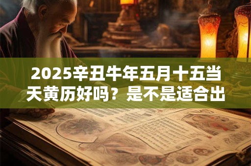 2025辛丑牛年五月十五当天黄历好吗？是不是适合出行的日子