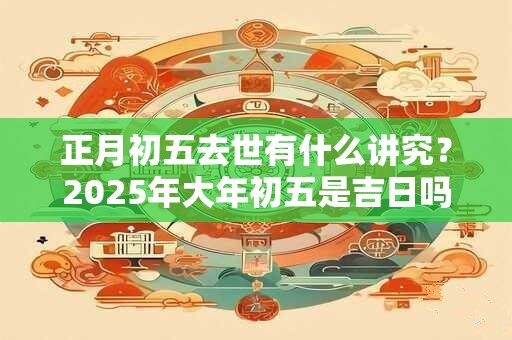 正月初五去世有什么讲究？2025年大年初五是吉日吗？