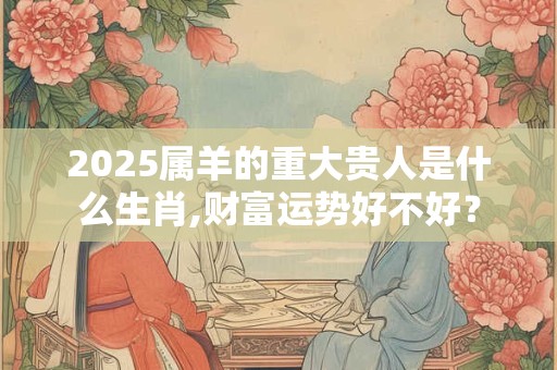 2025属羊的重大贵人是什么生肖,财富运势好不好? 2025属羊的重大贵人是什么生肖,财富运势好不好?