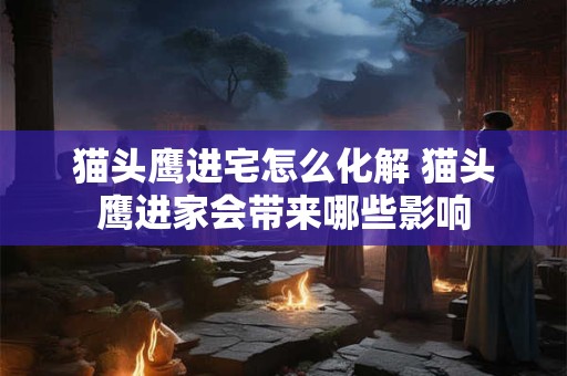 猫头鹰进宅怎么化解 猫头鹰进家会带来哪些影响