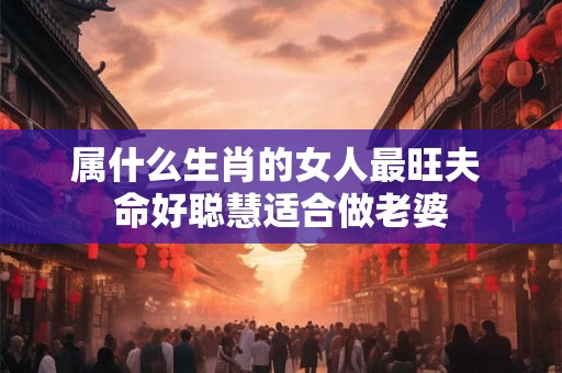 属什么生肖的女人最旺夫 命好聪慧适合做老婆