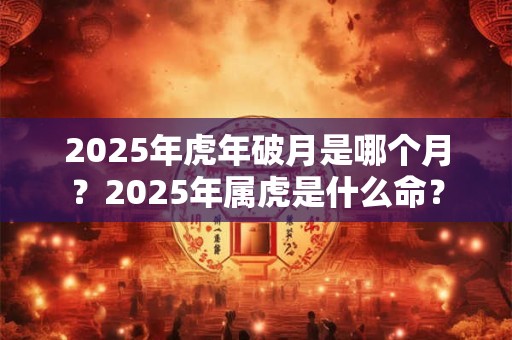 2025年虎年破月是哪个月？2025年属虎是什么命？
