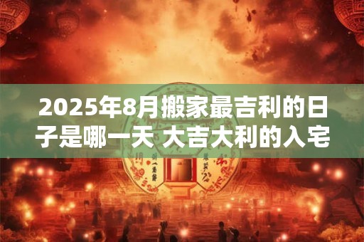 2025年8月搬家最吉利的日子是哪一天 大吉大利的入宅时机