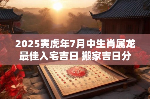 2025寅虎年7月中生肖属龙最佳入宅吉日 搬家吉日分析