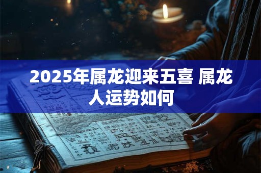 2025年属龙迎来五喜 属龙人运势如何