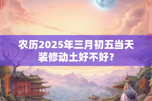 农历2025年三月初五当天装修动土好不好？