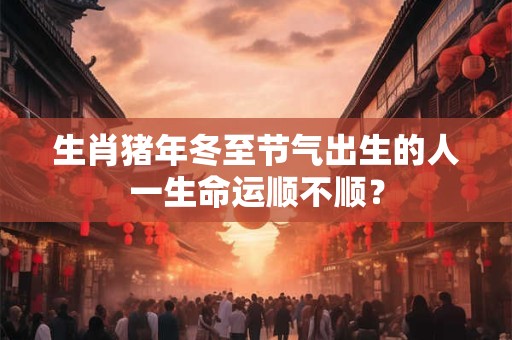生肖猪年冬至节气出生的人一生命运顺不顺？