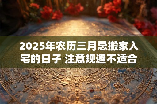 2025年农历三月忌搬家入宅的日子 注意规避不适合日子