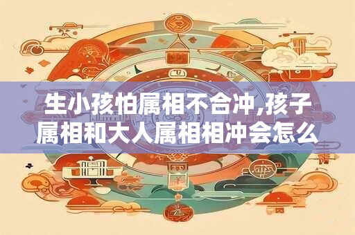 生小孩怕属相不合冲,孩子属相和大人属相相冲会怎么样