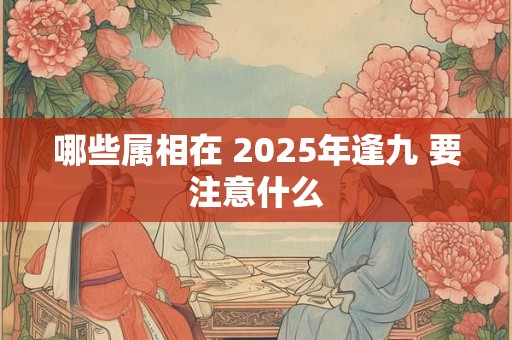 哪些属相在 2025年逢九 要注意什么