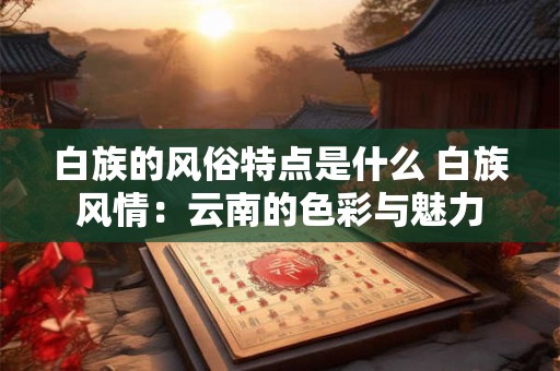 白族的风俗特点是什么 白族风情：云南的色彩与魅力