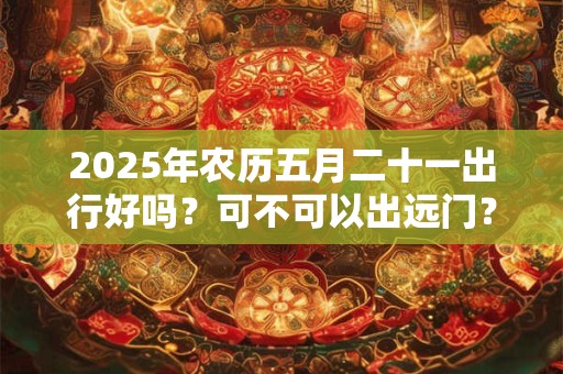 2025年农历五月二十一出行好吗？可不可以出远门？