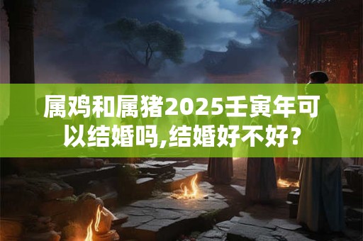 属鸡和属猪2025壬寅年可以结婚吗,结婚好不好？