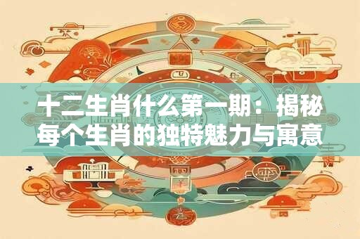 十二生肖什么第一期：揭秘每个生肖的独特魅力与寓意