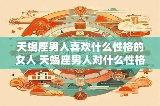 天蝎座男人喜欢什么性格的女人 天蝎座男人对什么性格女人着迷