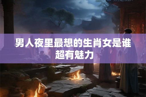 男人夜里最想的生肖女是谁 超有魅力