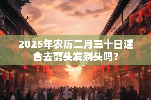 2025年农历二月三十日适合去剪头发剃头吗？