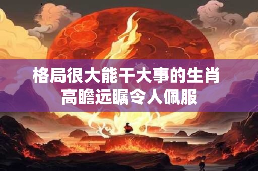 格局很大能干大事的生肖 高瞻远瞩令人佩服
