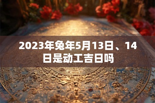 2023年兔年5月13日、14日是动工吉日吗