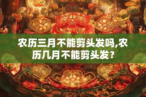 农历三月不能剪头发吗,农历几月不能剪头发？
