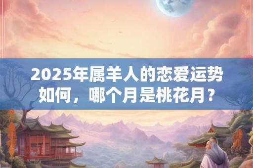 2025年属羊人的恋爱运势如何，哪个月是桃花月？