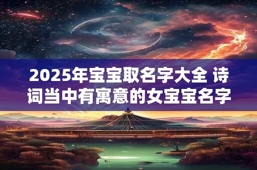 2025年宝宝取名字大全 诗词当中有寓意的女宝宝名字