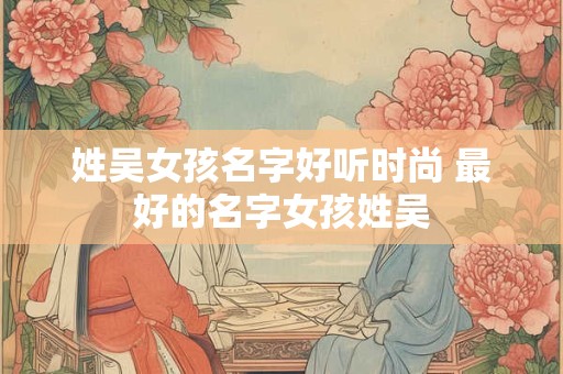姓吴女孩名字好听时尚 最好的名字女孩姓吴