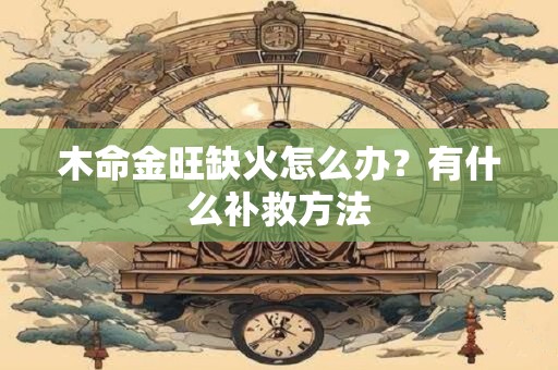 木命金旺缺火怎么办?有什么补救方法 木命金旺缺火怎么办?有什么补救方法