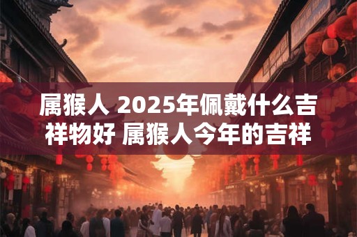 属猴人 2025年佩戴什么吉祥物好 属猴人今年的吉祥物