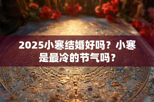 2025小寒结婚好吗？小寒是最冷的节气吗？