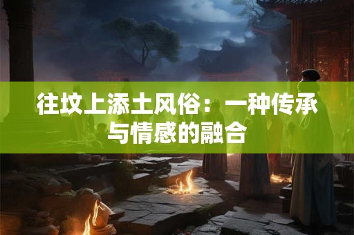 往坟上添土风俗：一种传承与情感的融合