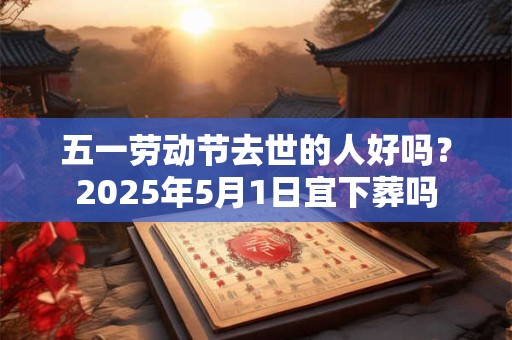 五一劳动节去世的人好吗?2026年5月1日宜下葬吗 五一劳动节去世的人好吗?2026年5月1日宜下葬吗