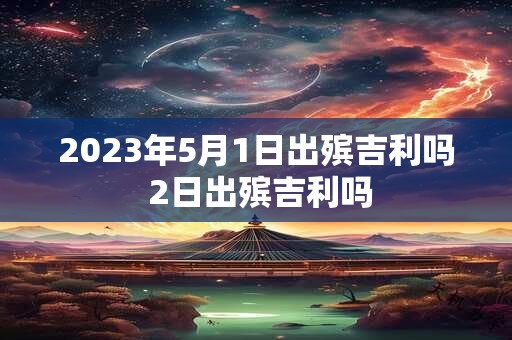 2023年5月1日出殡吉利吗 2日出殡吉利吗