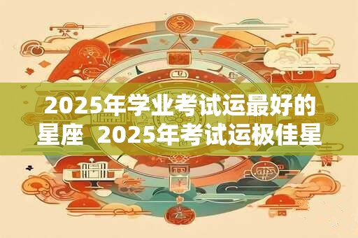 2025年学业考试运最好的星座  2025年考试运极佳星座