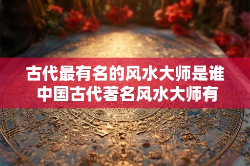 古代最有名的风水大师是谁 中国古代著名风水大师有谁？个个都是大人物