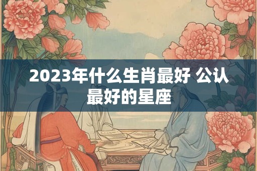 2023年什么生肖最好 公认最好的星座