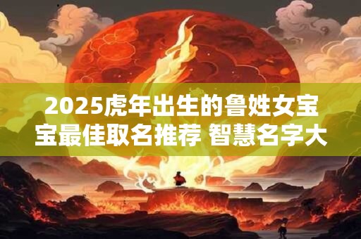 2025虎年出生的鲁姓女宝宝最佳取名推荐 智慧名字大全