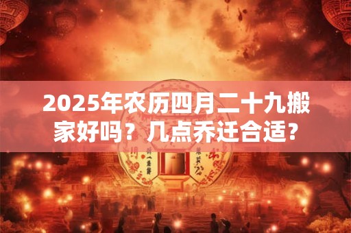 2025年农历四月二十九搬家好吗？几点乔迁合适？