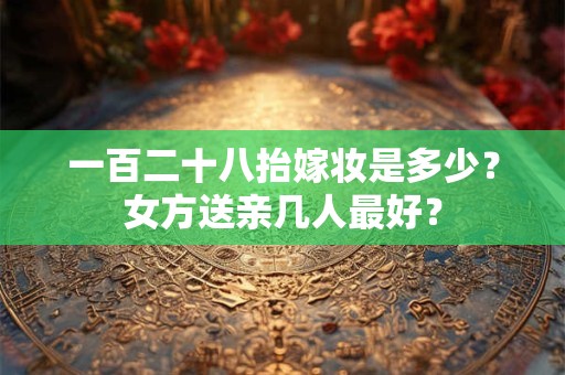 一百二十八抬嫁妆是多少？女方送亲几人最好？