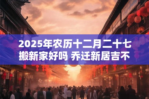 2025年农历十二月二十七搬新家好吗 乔迁新居吉不吉利