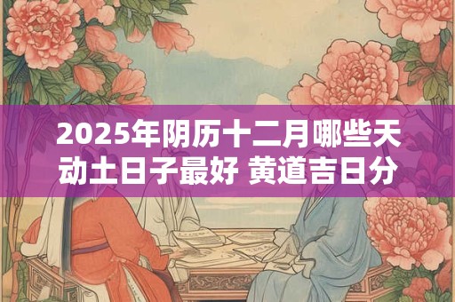 2025年阴历十二月哪些天动土日子最好 黄道吉日分析