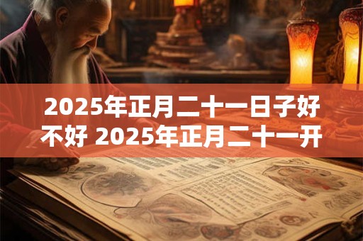 2025年正月二十一日子好不好 2025年正月二十一开工好吗