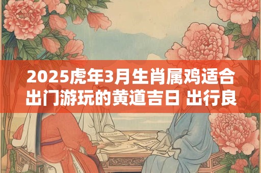 2025虎年3月生肖属鸡适合出门游玩的黄道吉日 出行良机
