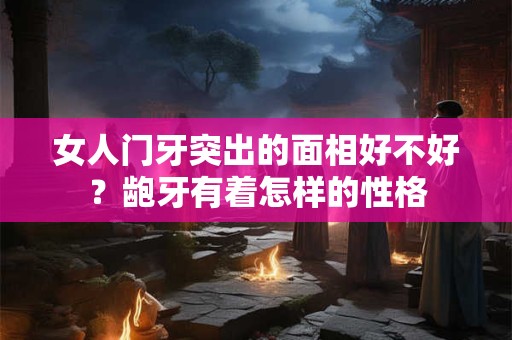 女人门牙突出的面相好不好？龅牙有着怎样的性格